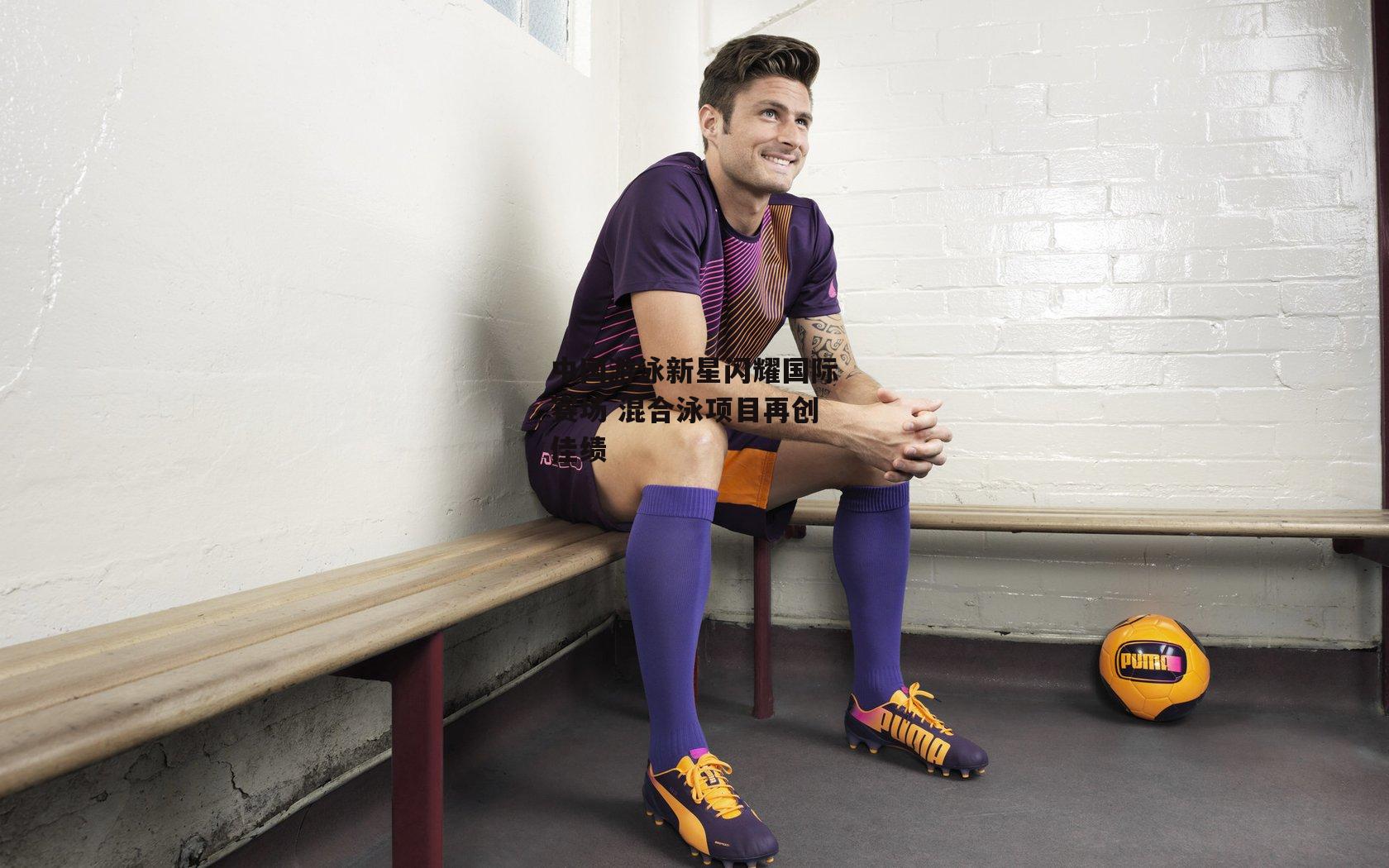  欧亿体育娱乐_中国游泳新星闪耀国际赛场 混合泳项目再创佳绩