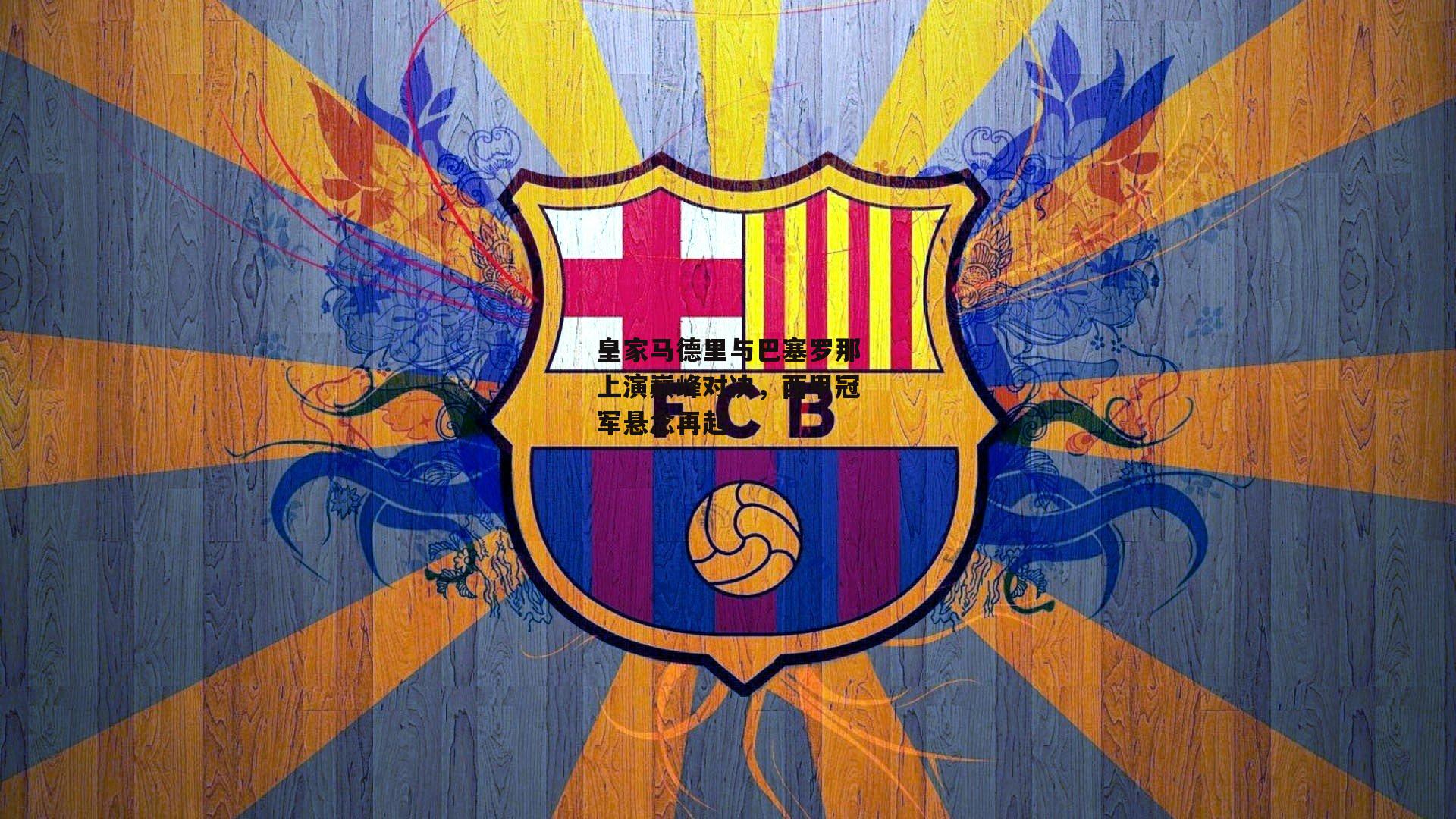  皇家马德里与巴塞罗那上演巅峰对决，西甲冠军悬念再起|欧亿体育