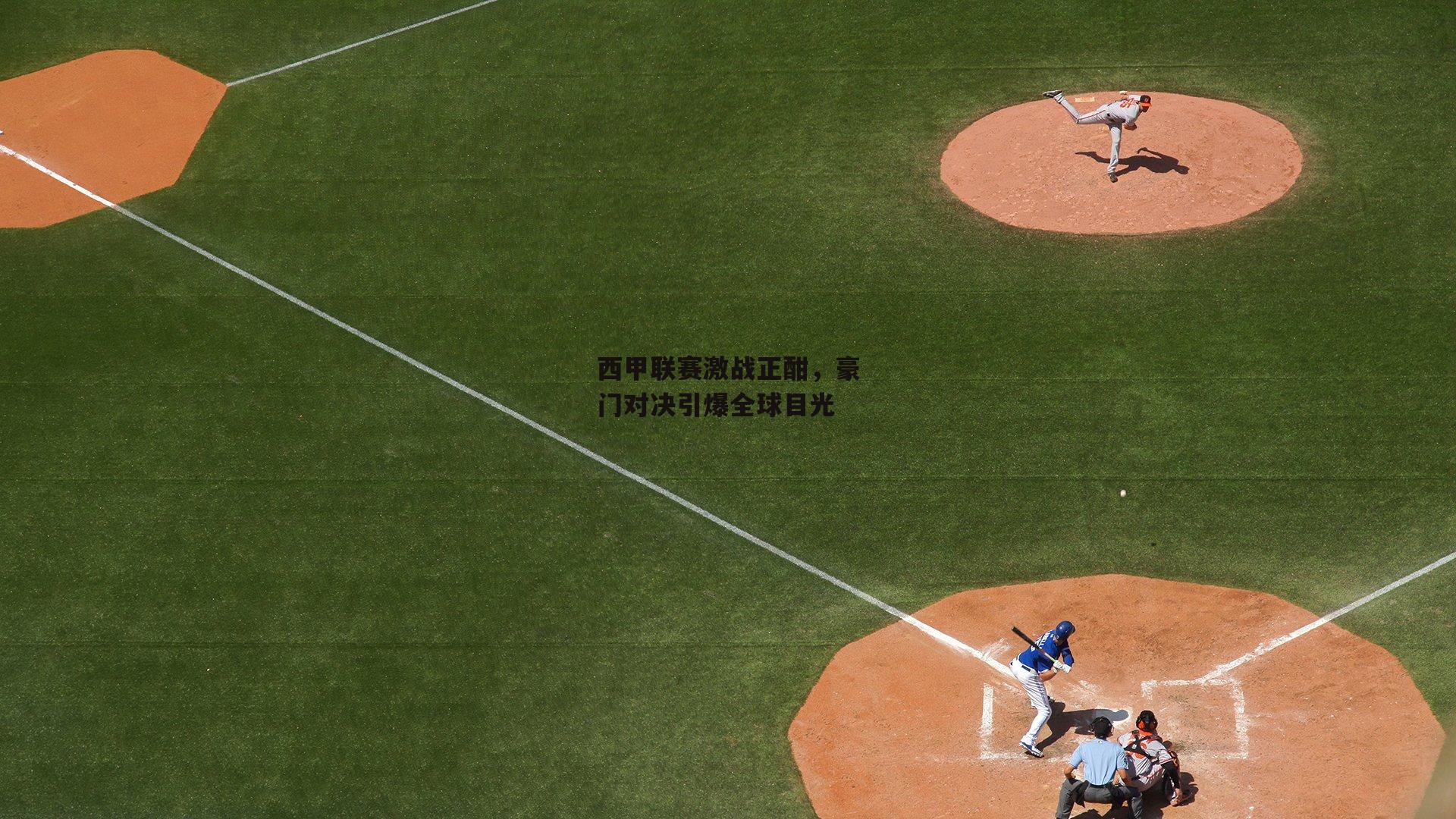 西甲联赛激战正酣,豪门对决引爆全球目光